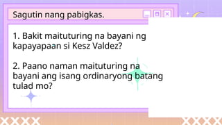 1. Bakit maituturing na bayani ng
kapayapaan si Kesz Valdez?
2. Paano naman maituturing na
bayani ang isang ordinaryong batang
tulad mo?
Sagutin nang pabigkas.
 