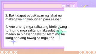 3. Bakit dapat pagsikapan ng lahat na
makagawa ng kabutihan para sa iba?
4. Ano-anong mga salita ang binibigyang-
turing ng mga salitang nakasulat nang
madiin sa binasang teksto? Alam mo ba
kung ano ang tawag sa mga ito?
 