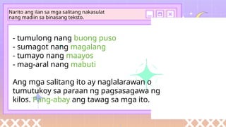 - tumulong nang buong puso
- sumagot nang magalang
- tumayo nang maayos
- mag-aral nang mabuti
Ang mga salitang ito ay naglalarawan o
tumutukoy sa paraan ng pagsasagawa ng
kilos. Pang-abay ang tawag sa mga ito.
Narito ang ilan sa mga salitang nakasulat
nang madiin sa binasang teksto.
 