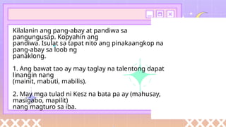 Kilalanin ang pang-abay at pandiwa sa
pangungusap. Kopyahin ang
pandiwa. Isulat sa tapat nito ang pinakaangkop na
pang-abay sa loob ng
panaklong.
1. Ang bawat tao ay may taglay na talentong dapat
linangin nang
(mainit, mabuti, mabilis).
2. May mga tulad ni Kesz na bata pa ay (mahusay,
masigabo, mapilit)
nang magturo sa iba.
 