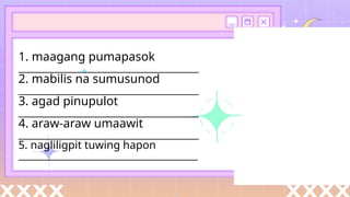 1. maagang pumapasok
________________________________________
2. mabilis na sumusunod
________________________________________
3. agad pinupulot
________________________________________
4. araw-araw umaawit
________________________________________
5. nagliligpit tuwing hapon
_________________________________________
 