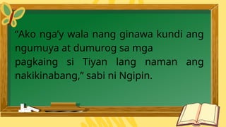 “Ako nga’y wala nang ginawa kundi ang
ngumuya at dumurog sa mga
pagkaing si Tiyan lang naman ang
nakikinabang,” sabi ni Ngipin.
 