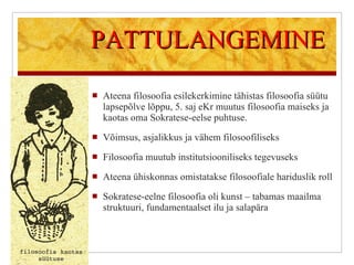 PATTULANGEMINE Ateena filosoofia esilekerkimine tähistas filosoofia süütu lapsepõlve lõppu, 5. saj eKr muutus filosoofia maiseks ja kaotas oma Sokratese-eelse puhtuse. Võimsus, asjalikkus ja vähem filosoofiliseks Filosoofia muutub institutsiooniliseks tegevuseks Ateena ühiskonnas omistatakse filosoofiale hariduslik roll Sokratese-eelne filosoofia oli kunst – tabamas maailma struktuuri, fundamentaalset ilu ja salapära 