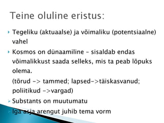 Tegeliku (aktuaalse) ja võimaliku (potentsiaalne) vahel Kosmos on dünaamiline – sisaldab endas võimalikkust saada selleks, mis ta peab lõpuks olema. (tõrud -> tammed; lapsed->täiskasvanud; poliitikud ->vargad) Substants on muutumatu Iga asja arengut juhib tema vorm  
