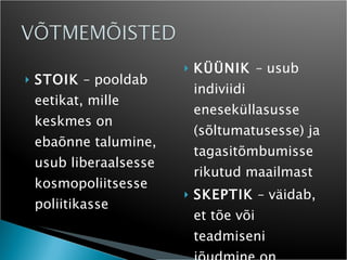 STOIK  – pooldab eetikat, mille keskmes on ebaõnne talumine, usub liberaalsesse kosmopoliitsesse poliitikasse KÜÜNIK  – usub indiviidi eneseküllasusse (sõltumatusesse) ja tagasitõmbumisse rikutud maailmast SKEPTIK  – väidab, et tõe või teadmiseni jõudmine on võimatu 