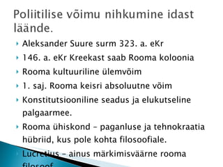 Aleksander Suure surm 323. a. eKr 146. a. eKr Kreekast saab Rooma koloonia Rooma kultuuriline ülemvõim 1. saj. Rooma keisri absoluutne võim Konstitutsiooniline seadus ja elukutseline palgaarmee. Rooma ühiskond – paganluse ja tehnokraatia hübriid, kus pole kohta filosoofiale. Lucretius – ainus märkimisväärne rooma filosoof 
