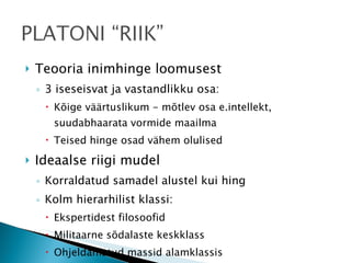 Teooria inimhinge loomusest 3 iseseisvat ja vastandlikku osa: Kõige väärtuslikum - mõtlev osa e.intellekt, suudabhaarata vormide maailma Teised hinge osad vähem olulised Ideaalse riigi mudel Korraldatud samadel alustel kui hing Kolm hierarhilist klassi: Ekspertidest filosoofid Militaarne sõdalaste keskklass Ohjeldamatud massid alamklassis Poeetide pagendamine 