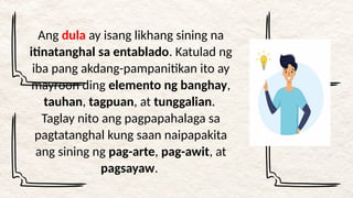 Ang dula ay isang likhang sining na
itinatanghal sa entablado. Katulad ng
iba pang akdang-pampanitikan ito ay
mayroon ding elemento ng banghay,
tauhan, tagpuan, at tunggalian.
Taglay nito ang pagpapahalaga sa
pagtatanghal kung saan naipapakita
ang sining ng pag-arte, pag-awit, at
pagsayaw.
 