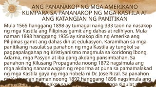 Mula 1565 hanggang 1898 ay tumagal nang 333 taon na nasakop
ng mga Kastila ang Pilipinas gamit ang dahas at relihiyon. Mula
naman 1898 hanggang 1935 ay sinakop din ng Amerika ang
Pilipinas gamit ang dahas din at edukasyon. Karamihan sa mga
panitikang nasulat sa panahon ng mga Kastila ay tungkol sa
pagpapalaganap ng Kristiyanismo magmula sa koridong Ibong
Adarna, mga Pasyon at iba pang akdang pansimbahan. Sa
panahon ng Kilusang Propaganda noong 1872 nagsimula ang
mga akdang nananawagan ng reporma at puna sa pamamalakad
ng mga Kastila gaya ng mga nobela ni Dr. Jose Rizal. Sa panahon
ng Katipunan naman noong 1892 hanggang 1896 nagsimula ang
mga akdang pumapaksa sa kalayaan mula sa mga sinulat nina
ANG PANANAKOP NG MGA AMERIKANO
KUMPARA SA PANANAKOP NG MGA KASTILA AT
ANG KATANGIAN NG PANITIKAN
 