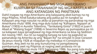 Dahil inagaw ng mga Amerikano ang kalayaang abot-kamay na ng
mga Pilipino, hindi kataka-takang ang paksa pa rin tungkol sa
Kalayaan ang mga nasulat na akda sa panahon ng pananakop ng mga
Amerikano mula 1898. Ang mga dula tulad ng “Kahapon, Ngayon at
Bukas” (1903) ni Aurelio Tolentino, “Tanikalang Ginto” (1902) ni Juan F.
Abad at “Walang Sugat” (1898) ni Severino Reyes ay pumapaksa pa rin
sa kalayaan kaya ipinagbawal ng mga Amerikano sa bisa ng Sedition
Act noong 1901. Isa rin sa nagging tanyag na tula ng pagtutol sa
pananakop ng Amerika ay ang “Bayan Ko” na simulat ni Jose Corazon
de Jesus noong 1928 at nilapatan ng melodiya ni Constancio de
Guzman. Ang awit na ito ang itunuturing na pangalawang
pambansang awit ng Pilipinas at naging awit protesta rin sa
diktaduryang Marcos mula 1972 hanggang 1986. Isa pang tula mula
naman kay Amado V. Hernandez, ang “Kung Tuyo na ang Luha Mo,
ANG PANANAKOP NG MGA AMERIKANO
KUMPARA SA PANANAKOP NG MGA KASTILA AT
ANG KATANGIAN NG PANITIKAN
 