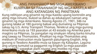 Kung relihiyon ang ginamit ng mga Kastila upang kontrolin ang
ating mga ninuno, bukod sa dahas ay edukasyon naman ang
ginamit ng mga Amerikano. Noong Agosto 21, 1901, 346 na
gurong lalake at 180 gurong babae ang dumating sa Pilipinas
sakay ng U.S. Army Transport Thomas. Nirekrut ang mga gurong
Amerikano mula sa 193 paaralan at 43 estado ng Amerika para
magtiro sa Pilipinas. Sa pangalan ng sinakyan nilang barko kinuha
ang tawag na Thomasites. Pinalitan ng mga Thomasites ang
medium of instruction mula Spanish patungong English. Ang
gurong si Teodoro Asedillo mula sa bayan ng Kalayaan, Laguna
ang unang tumutol sa paggamit ng English sa mga paaralan
noong 1921 sapagkat alam niyang ang motibo ng mga
mananakop ay kontrolin ang puso at diwa ng mga batang
ANG PANANAKOP NG MGA AMERIKANO
KUMPARA SA PANANAKOP NG MGA KASTILA AT
ANG KATANGIAN NG PANITIKAN
 