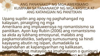Upang supilin ang apoy ng paghahangad ng
kalayaan, pinaigting ng mga
Amerikano ang impluwensiya ng romantisismo sa
panitikan. Ayon kay Rubin (2006) ang romantsismo
sa akda ay lubhang emosyunal, malabis ang
pagkamoralistiko, sadyang sumusumang sa hindi
kayayang abutin ng isipan, dumadakila sa
kagandahan at kapangyarihan ng kalikasan,
gumagamit ng matayog na imahinasyon o guniguni
ANG PANANAKOP NG MGA AMERIKANO
KUMPARA SA PANANAKOP NG MGA KASTILA AT
ANG KATANGIAN NG PANITIKAN
 