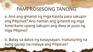 a. Ano ang ginamit ng mga Kastila para sakupin
ang Pilipinas? Ano naman ang ginamit ng mga
Amerikano upang sakupin ang diwa at puso ng
mga Pilipino?
b. Batay sa datos ng kasaysayan, maituturing na
bang ganap na malaya ang Pilipinas?
PAMPROSESONG TANONG
 