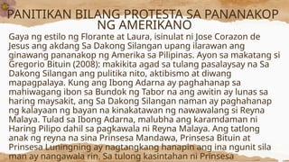 PANITIKAN BILANG PROTESTA SA PANANAKOP
NG AMERIKANO
Gaya ng estilo ng Florante at Laura, isinulat ni Jose Corazon de
Jesus ang akdang Sa Dakong Silangan upang ilarawan ang
ginawang pananakop ng Amerika sa Pilipinas. Ayon sa makatang si
Gregorio Bituin (2008): makikita agad sa tulang pasalaysay na Sa
Dakong Silangan ang pulitika nito, aktibismo at diwang
mapagpalaya. Kung ang Ibong Adarna ay paghahanap sa
mahiwagang ibon sa Bundok ng Tabor na ang awitin ay lunas sa
haring maysakit, ang Sa Dakong Silangan naman ay paghahanap
ng kalayaan ng bayan na kinakatawan ng nawawalang si Reyna
Malaya. Tulad sa Ibong Adarna, malubha ang karamdaman ni
Haring Pilipo dahil sa pagkawala ni Reyna Malaya. Ang tatlong
anak ng reyna na sina Prinsesa Mandawa, Prinsesa Bituin at
Prinsesa Luningning ay nagtangkang hanapin ang ina ngunit sila
man ay nangawala rin. Sa tulong kasintahan ni Prinsesa
 