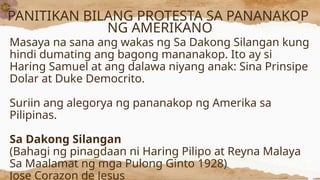 PANITIKAN BILANG PROTESTA SA PANANAKOP
NG AMERIKANO
Masaya na sana ang wakas ng Sa Dakong Silangan kung
hindi dumating ang bagong mananakop. Ito ay si
Haring Samuel at ang dalawa niyang anak: Sina Prinsipe
Dolar at Duke Democrito.
Suriin ang alegorya ng pananakop ng Amerika sa
Pilipinas.
Sa Dakong Silangan
(Bahagi ng pinagdaan ni Haring Pilipo at Reyna Malaya
Sa Maalamat ng mga Pulong Ginto 1928)
Jose Corazon de Jesus
 