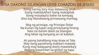 SA DAKONG SILANGAN (JOSE CORAZON DE JESUS)
Itong haring ito’y may dalawang anak
Isang makadukha’t isang makapilak
Itong masalapi’y baliw na lumiyag
Dito kay Mandiwang prinsesang marilag.
Ibig ng prinsipe, ng Prinsipe Dolar
Na kunan ng lupa’t ang prinsesang hirang
Nais na itanim doon sa Silangan
Ang lahat ng kanyang ari at kalakal.
At yaong bandilang may Araw at Tala
May ilang panahong makita’t mawala
Kung may kalayaang doo’y mawiwika’y
Walang kasarinlan sa ginto’t sa lupa.
 