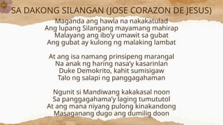SA DAKONG SILANGAN (JOSE CORAZON DE JESUS)
Maganda ang hawla na nakakatulad
Ang lupang Silangang mayamang mahirap
Malayang ang ibo’y umawit sa gubat
Ang gubat ay kulong ng malaking lambat
At ang isa namang prinsipeng marangal
Na anak ng haring nasa’y kasarinlan
Duke Demokrito, kahit sumisigaw
Talo ng salapi ng panggagahaman
Ngunit si Mandiwang kakakasal noon
Sa panggagahama’y laging tumututol
At ang mana niyang pulong kinakandong
Masaganang dugo ang dumilig doon
 