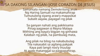 SA DAKONG SILANGAN (JOSE CORAZON DE JESUS)
Samantala namang Demokritong anak
Ng Haring Samuel na makamahirap
Tumutulong siyang araw’y mapasikat
Subalit aayaw, payagan ng pilak
Sa ganyan nahati ang pakikisama
Pinag-aagawan si Reyna Malaya
Mithiing ang baya’y bigyan ng ginhawa
Kalaban ng pilak, na pambulag mata,
Ang pilak na bilog na nakabubulag
Tila nakasabit sa agilang pakpak
Kaya pati langit noo’y inuulap
At ayaw matanggal sa pagpapahirap.
 
