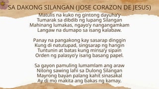 SA DAKONG SILANGAN (JOSE CORAZON DE JESUS)
Matulis na kuko ng gintong dayuha’y
Tumarak sa dibdib ng lupang Silangan
Mahinang lumakas, ngayo’y nangangamkam
Langaw na dumapo sa isang kalabaw.
Panay na pangakong kay sasarap dinggin
Kung di natutupad, singsarap ng hangin
Tuntunin at batas kung minsa’y sipain
Orden ng palasyo’y isang basang papel.
Sa gayon pamuling lumamlam ang araw
Nitong sawing lahi sa Dulong Silangan
Mayrong bayan palang kahit sinasakal
Ay di mo makita ang bakas ng kamay.
 