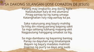 SA DAKONG SILANGAN (JOSE CORAZON DE JESUS)
Parang may engkanto ang ibong Agila
Nalulukuban ka’y di mo alumana
Pinag-aantay ka ng isang umaga
Katanghalian na’y nag-aantay ka pa.
Saka naturuang ang baya’y mahilig
Sa hilig din nilang parang bagong sakit
Sa mga salitang lubhang mapang-akit
Nagpautang hanggang umabot sa liig.
Sa mga dambana ng bayaning bantog
Panay na dayuhan ang itinatampok
Bayani ng baya’y madalas malimot
Insenso ng puri’y sa dayo ang suob
 