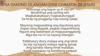 SA DAKONG SILANGAN (JOSE CORAZON DE JESUS)
Humanga ang bayan sa di nila uri
Ikinahihiya ang sariling lahi
Magkakababaya’y nagkakatunggali
Sa hirap ng pinggang may lutong salapi.
Mayrong magsasabing ang dayuhang iya’y
Dapat nang ibagsak, pagkat mapanlinlang
Ngunit ang dadampot at magsasanggalang
Mga tao na rin sa lupang Silangan.
Palibhasa’y doo’y malaya ang ang lahat
Sa isip ng baya’y malaya ngang ganap
Ang bandila nilang hindi mailabas
Kundi kaagapay ng bandilang padpad
 