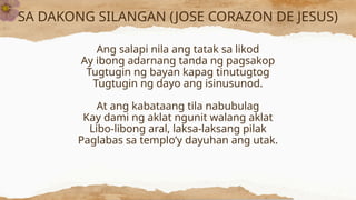 SA DAKONG SILANGAN (JOSE CORAZON DE JESUS)
Ang salapi nila ang tatak sa likod
Ay ibong adarnang tanda ng pagsakop
Tugtugin ng bayan kapag tinutugtog
Tugtugin ng dayo ang isinusunod.
At ang kabataang tila nabubulag
Kay dami ng aklat ngunit walang aklat
Libo-libong aral, laksa-laksang pilak
Paglabas sa templo’y dayuhan ang utak.
 