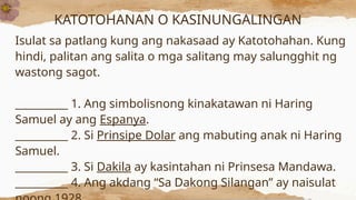 KATOTOHANAN O KASINUNGALINGAN
Isulat sa patlang kung ang nakasaad ay Katotohahan. Kung
hindi, palitan ang salita o mga salitang may salungghit ng
wastong sagot.
__________ 1. Ang simbolisnong kinakatawan ni Haring
Samuel ay ang Espanya.
__________ 2. Si Prinsipe Dolar ang mabuting anak ni Haring
Samuel.
__________ 3. Si Dakila ay kasintahan ni Prinsesa Mandawa.
__________ 4. Ang akdang “Sa Dakong Silangan” ay naisulat
 