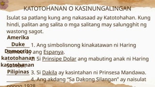 KATOTOHANAN O KASINUNGALINGAN
Isulat sa patlang kung ang nakasaad ay Katotohahan. Kung
hindi, palitan ang salita o mga salitang may salungghit ng
wastong sagot.
__________ 1. Ang simbolisnong kinakatawan ni Haring
Samuel ay ang Espanya.
__________ 2. Si Prinsipe Dolar ang mabuting anak ni Haring
Samuel.
__________ 3. Si Dakila ay kasintahan ni Prinsesa Mandawa.
__________ 4. Ang akdang “Sa Dakong Silangan” ay naisulat
Amerika
Duke
Democrito
katotohanan
katotohanan
Pilipinas
 