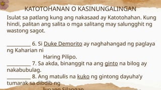 KATOTOHANAN O KASINUNGALINGAN
Isulat sa patlang kung ang nakasaad ay Katotohahan. Kung
hindi, palitan ang salita o mga salitang may salungghit ng
wastong sagot.
__________ 6. Si Duke Demorito ay naghahangad ng paglaya
ng Kaharian ni
Haring Pilipo.
__________ 7. Sa akda, binanggit na ang ginto na bilog ay
nakabubulag.
__________ 8. Ang matulis na kuko ng gintong dayuha’y
tumarak sa dibdib ng
 