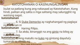 KATOTOHANAN O KASINUNGALINGAN
Isulat sa patlang kung ang nakasaad ay Katotohahan. Kung
hindi, palitan ang salita o mga salitang may salungghit ng
wastong sagot.
__________ 6. Si Duke Demorito ay naghahangad ng paglaya
ng Kaharian ni
Haring Pilipo.
__________ 7. Sa akda, binanggit na ang ginto na bilog ay
nakabubulag.
__________ 8. Ang matulis na kuko ng gintong dayuha’y
tumarak sa dibdib ng
katotohanan
pilak
katotohanan
gubat
katotohanan
 