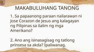 MAKABULUHANG TANONG
1. Sa papaanong paraan nailarawan ni
Jose Corazon de Jesus ang kalagayan
ng Pilipinas sa ilalim ng mga
Amerikano?
2. Ano ang isinasagisag ng tatlong
prinsesa sa akda? Ipaliwanag.
 