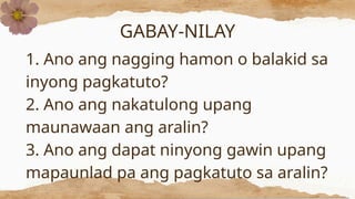 GABAY-NILAY
1. Ano ang nagging hamon o balakid sa
inyong pagkatuto?
2. Ano ang nakatulong upang
maunawaan ang aralin?
3. Ano ang dapat ninyong gawin upang
mapaunlad pa ang pagkatuto sa aralin?
 