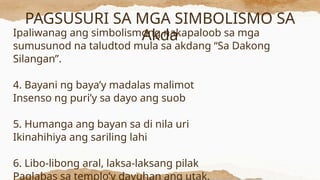 PAGSUSURI SA MGA SIMBOLISMO SA
Akda
Ipaliwanag ang simbolismong nakapaloob sa mga
sumusunod na taludtod mula sa akdang “Sa Dakong
Silangan”.
4. Bayani ng baya’y madalas malimot
Insenso ng puri’y sa dayo ang suob
5. Humanga ang bayan sa di nila uri
Ikinahihiya ang sariling lahi
6. Libo-libong aral, laksa-laksang pilak
Paglabas sa templo’y dayuhan ang utak.
 