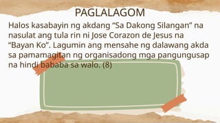 PAGLALAGOM
Halos kasabayin ng akdang “Sa Dakong Silangan” na
nasulat ang tula rin ni Jose Corazon de Jesus na
“Bayan Ko”. Lagumin ang mensahe ng dalawang akda
sa pamamagitan ng organisadong mga pangungusap
na hindi bababa sa walo. (8)
 
