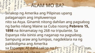 Sinakop ng Amerika ang Pilipinas upang
palaganapin ang impluwensya
nito sa Asya. Ginamit nitong dahilan ang pagsabog
ng barko nilang Maine sa Cuba noong Pebrero 15,
1898 na ikinamatay ng 268 na tripulante. Sa
Espanya nila isinisi ang naganap na pagsabog.
Sampung araw ang lumipas, nagdeklara na ng
pakikidigma ang Amerika
sa Espanya. At dahil sakop ng Espanya ang Pilipinas,
ALAM MO BA?
 