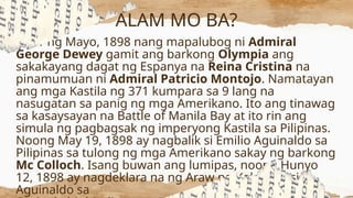Ika-1 ng Mayo, 1898 nang mapalubog ni Admiral
George Dewey gamit ang barkong Olympia ang
sakakayang dagat ng Espanya na Reina Cristina na
pinamumuan ni Admiral Patricio Montojo. Namatayan
ang mga Kastila ng 371 kumpara sa 9 lang na
nasugatan sa panig ng mga Amerikano. Ito ang tinawag
sa kasaysayan na Battle of Manila Bay at ito rin ang
simula ng pagbagsak ng imperyong Kastila sa Pilipinas.
Noong May 19, 1898 ay nagbalik si Emilio Aguinaldo sa
Pilipinas sa tulong ng mga Amerikano sakay ng barkong
Mc Colloch. Isang buwan ang lumipas, noong Hunyo
12, 1898 ay nagdeklara na ng Araw ng Kalayaan si
Aguinaldo sa
ALAM MO BA?
 