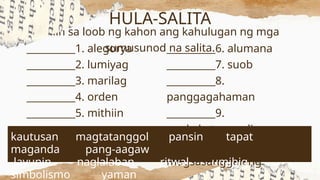 Piliin sa loob ng kahon ang kahulugan ng mga
sumusunod na salita.
__________6. alumana
__________7. suob
__________8.
panggagahaman
__________9.
nagkakatunggali
__________10.
magsasanggalang
HULA-SALITA
__________1. alegorya
__________2. lumiyag
__________3. marilag
__________4. orden
__________5. mithiin
kautusan magtatanggol pansin tapat
maganda pang-aagaw
layunin naglalaban ritwal umibig
simbolismo yaman
 