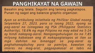 Basahin ang talata. Sagutin ang tanong pagkatapos.
Punan ng sagot ang balance graphic organizer.
Ayon sa artikulong inilathala ng PhilStar Global noong
Setyembre 27, 2023, para sa taong 2022, ayong sa
pag-aaral na isinagawa ng PSA (Philippine Statistics
Authority), 18.6% ng mga Pilipino na may edad na 5-24
ay hindi nakapag-aaral. Nangangahulugan ito na 7.85
milyong kabataan ang di nakapagtatapos at ilan sa
mga dahilan na binanggit sa pag-aaral ay
paghahanapbuhay para sa pamilya, kawalan ng
interes na mag-aral, pagpapakasal at labis na
kahirapan.
PANGHIKAYAT NA GAWAIN
 