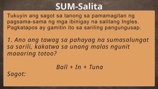 SUM-Salita
Tukuyin ang sagot sa tanong sa pamamagitan ng
pagsama-sama ng mga ibinigay na salitang Ingles.
Pagkatapos ay gamitin ito sa sariling pangungusap.
1. Ano ang tawag sa pahayag na sumasalungat
sa sarili, kakatwa sa unang malas ngunit
maaaring totoo?
Ball + In + Tuna
Sagot:
 