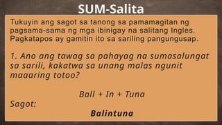 SUM-Salita
Tukuyin ang sagot sa tanong sa pamamagitan ng
pagsama-sama ng mga ibinigay na salitang Ingles.
Pagkatapos ay gamitin ito sa sariling pangungusap.
1. Ano ang tawag sa pahayag na sumasalungat
sa sarili, kakatwa sa unang malas ngunit
maaaring totoo?
Ball + In + Tuna
Sagot:
Balintuna
 