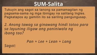 SUM-Salita
Tukuyin ang sagot sa tanong sa pamamagitan ng
pagsama-sama ng mga ibinigay na salitang Ingles.
Pagkatapos ay gamitin ito sa sariling pangungusap.
2. Anong tawag sa ginawang hindi totoo para
sa layuning iligaw ang paniniwala ng
ibang tao?
Pan + Lee + Lean + Lang
Sagot:
 