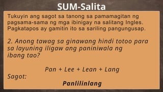SUM-Salita
Tukuyin ang sagot sa tanong sa pamamagitan ng
pagsama-sama ng mga ibinigay na salitang Ingles.
Pagkatapos ay gamitin ito sa sariling pangungusap.
2. Anong tawag sa ginawang hindi totoo para
sa layuning iligaw ang paniniwala ng
ibang tao?
Pan + Lee + Lean + Lang
Sagot:
Panlilinlang
 