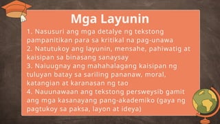 1. Nasusuri ang mga detalye ng tekstong
pampanitikan para sa kritikal na pag-unawa
2. Natutukoy ang layunin, mensahe, pahiwatig at
kaisipan sa binasang sanaysay
3. Naiuugnay ang mahahalagang kaisipan ng
tuluyan batay sa sariling pananaw, moral,
katangian at karanasan ng tao
4. Nauunawaan ang tekstong persweysib gamit
ang mga kasanayang pang-akademiko (gaya ng
pagtukoy sa paksa, layon at ideya)
Mga Layunin
 