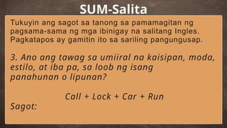 SUM-Salita
Tukuyin ang sagot sa tanong sa pamamagitan ng
pagsama-sama ng mga ibinigay na salitang Ingles.
Pagkatapos ay gamitin ito sa sariling pangungusap.
3. Ano ang tawag sa umiiral na kaisipan, moda,
estilo, at iba pa, sa loob ng isang
panahunan o lipunan?
Call + Lock + Car + Run
Sagot:
 
