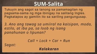 SUM-Salita
Tukuyin ang sagot sa tanong sa pamamagitan ng
pagsama-sama ng mga ibinigay na salitang Ingles.
Pagkatapos ay gamitin ito sa sariling pangungusap.
3. Ano ang tawag sa umiiral na kaisipan, moda,
estilo, at iba pa, sa loob ng isang
panahunan o lipunan?
Call + Lock + Car + Run
Sagot:
Kalakaran
 
