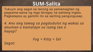 SUM-Salita
Tukuyin ang sagot sa tanong sa pamamagitan ng
pagsama-sama ng mga ibinigay na salitang Ingles.
Pagkatapos ay gamitin ito sa sariling pangungusap.
4. Ano ang tawag sa pagdudulot ng wakas sa
anuman o kamatayn sa isang tao o
hayop?
Fog + Kitty + Eel
Sagot:
 