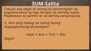 SUM-Salita
Tukuyin ang sagot sa tanong sa pamamagitan ng
pagsama-sama ng mga ibinigay na salitang Ingles.
Pagkatapos ay gamitin ito sa sariling pangungusap.
5. Ano ang tawag sa isang taong
mapagdunung-dunungan?
Feed + Ant + Tick + Oh!
Sagot:
 