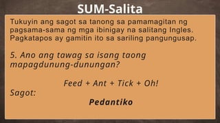 SUM-Salita
Tukuyin ang sagot sa tanong sa pamamagitan ng
pagsama-sama ng mga ibinigay na salitang Ingles.
Pagkatapos ay gamitin ito sa sariling pangungusap.
5. Ano ang tawag sa isang taong
mapagdunung-dunungan?
Feed + Ant + Tick + Oh!
Sagot:
Pedantiko
 