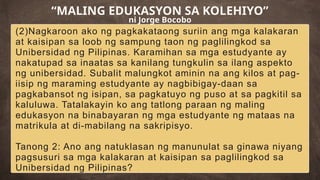 (2)Nagkaroon ako ng pagkakataong suriin ang mga kalakaran
at kaisipan sa loob ng sampung taon ng paglilingkod sa
Unibersidad ng Pilipinas. Karamihan sa mga estudyante ay
nakatupad sa inaatas sa kanilang tungkulin sa ilang aspekto
ng unibersidad. Subalit malungkot aminin na ang kilos at pag-
iisip ng maraming estudyante ay nagbibigay-daan sa
pagkabansot ng isipan, sa pagkatuyo ng puso at sa pagkitil sa
kaluluwa. Tatalakayin ko ang tatlong paraan ng maling
edukasyon na binabayaran ng mga estudyante ng mataas na
matrikula at di-mabilang na sakripisyo.
Tanong 2: Ano ang natuklasan ng manunulat sa ginawa niyang
pagsusuri sa mga kalakaran at kaisipan sa paglilingkod sa
Unibersidad ng Pilipinas?
“MALING EDUKASYON SA KOLEHIYO”
ni Jorge Bocobo
 