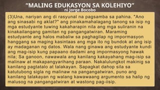(3)Una, nariyan ang di rasyunal na pagsamba sa pahina. "Ano
ang sinasabi ng aklat?" ang pinakamahalagang tanong sa isip ng
mga estudyante tuwing kakaharapin nila ang mga suliranin na
kinakailangang gamitan ng pangangatwiran. Maraming
estudyante ang halos mabaliw sa paghagilap ng impormasyon
hanggang sa maging kasintaas ang mga ito ng bundok at ang isip
ay madaganan ng datos. Wala nang ginawa ang estudyante kundi
ang mag-isip kung papaano dadami ang impormasyong hawak
nila; Sa ganoon, nawawala ang kanilang kakayahang mag-isip sa
malinaw at makapangyarihang paraan. Nakalulungkot makinig sa
kanilang pagtatalo at talakayan. Sapagkat dahop sila sa
katutubong sigla ng malinaw na pangangatwiran, puno ang
kanilang talakayan ng walang kawawaang argumento sa halip ng
malusog na pangangatwiran at wastong pag-iisip.
“MALING EDUKASYON SA KOLEHIYO”
ni Jorge Bocobo
 